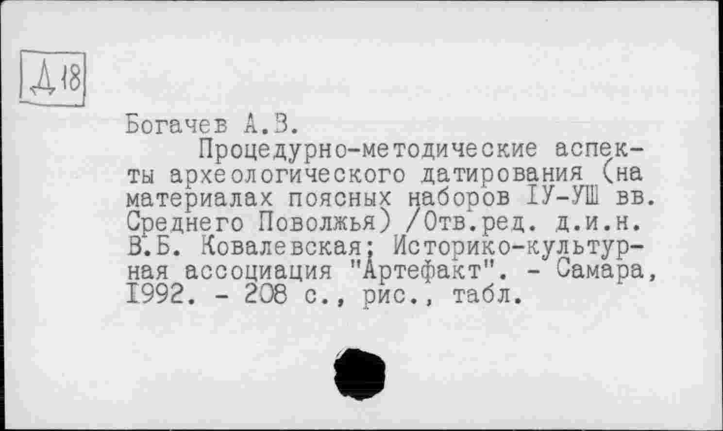 ﻿Богачев А.З.
Процедурно-методические аспекты археологического датирования (на материалах поясных наборов ІУ-УШ вв. Среднего Поволжья) /Отв.ред. д.и.н. В.Б. Ковалевская; Историко-культурная ассоциация "Артефакт". - Самара, 1992. - 208 с., рис., табл.